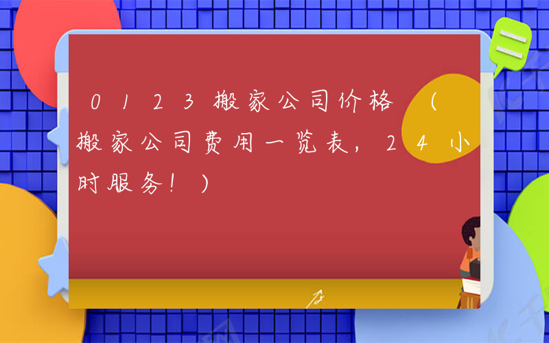 0123搬家公司价格 (搬家公司费用一览表,24小时服务!)
